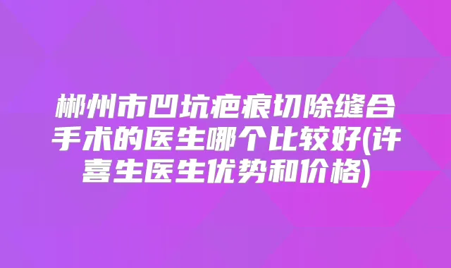 郴州市凹坑疤痕切除缝合手术的医生哪个比较好(许喜生医生优势和价格)