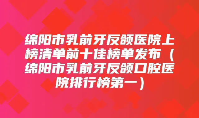 绵阳市乳前牙反颌医院上榜清单前十佳榜单发布(绵阳市乳前牙反颌口腔医院排行榜第一)
