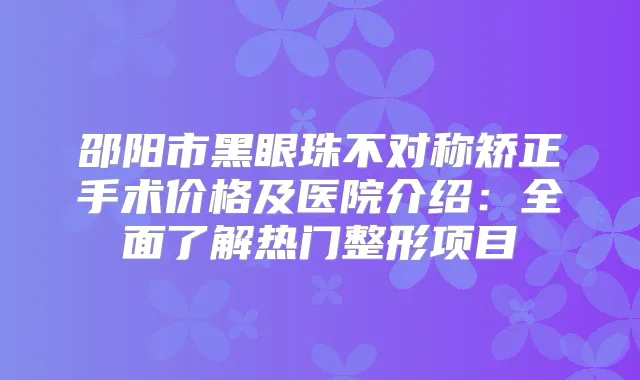 邵阳市黑眼珠不对称矫正手术价格及医院介绍：全面了解热门整形项目