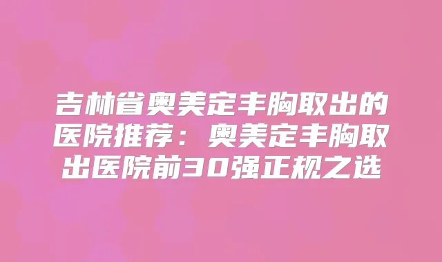 吉林省奥美定丰胸取出的医院推荐：奥美定丰胸取出医院前30强正规之选