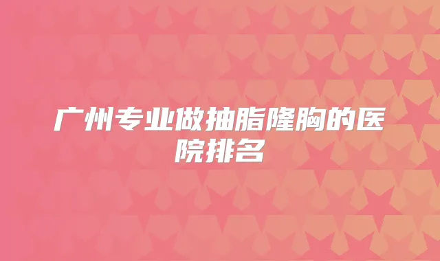 广州专业做抽脂隆胸的医院排名