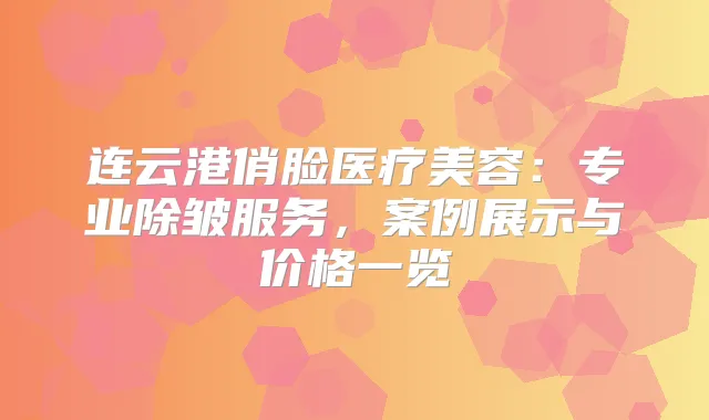 连云港俏脸医疗美容：专业除皱服务，案例展示与价格一览