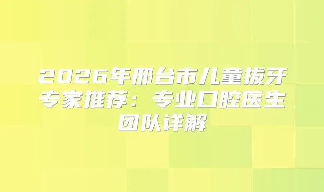 2026年邢台市儿童拔牙专家推荐：专业口腔医生团队详解