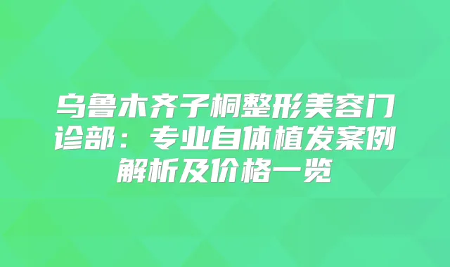 乌鲁木齐子桐整形美容门诊部:专业自体植发案例解析及价格一览