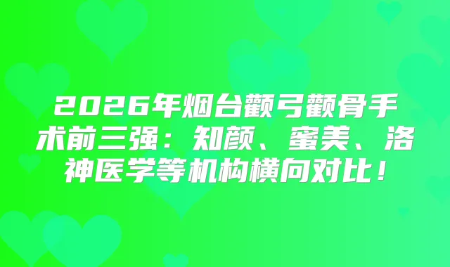 2026年烟台颧弓颧骨手术前三强：知颜、蜜美、洛神医学等机构横向对比！
