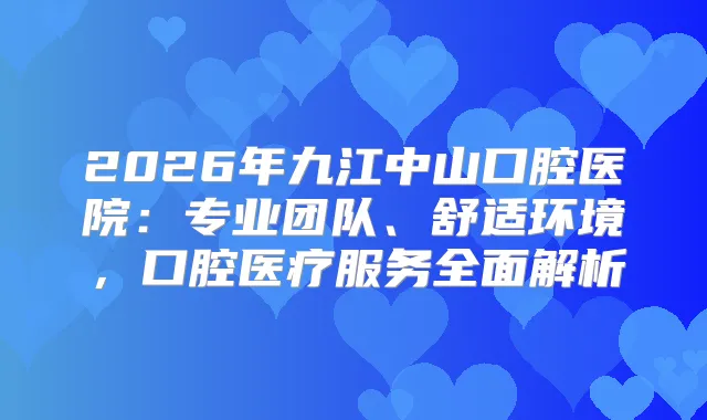 2026年九江中山口腔医院：专业团队、舒适环境，口腔医疗服务全面解析
