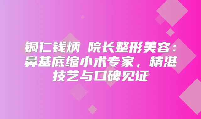 铜仁钱炳燊院长整形美容:鼻基底缩小术专家,精湛技艺与口碑见证