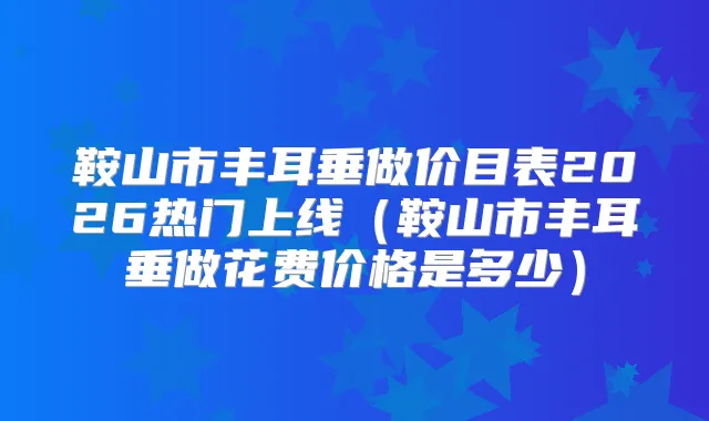 鞍山市丰耳垂做价目表2026热门上线（鞍山市丰耳垂做花费价格是多少）