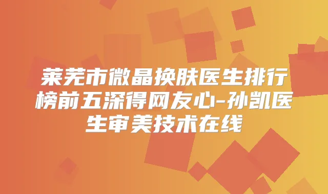 莱芜市微晶换肤医生排行榜前五深得网友心-孙凯医生审美技术在线