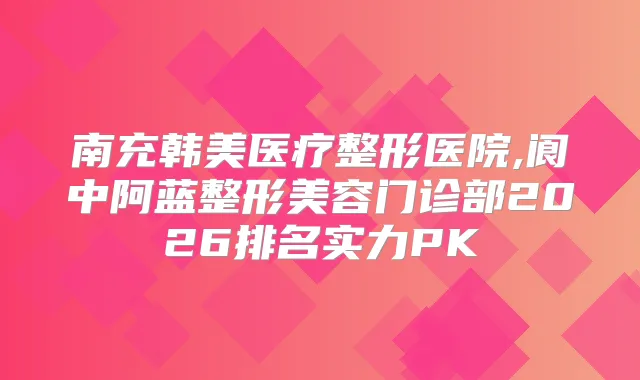 南充韩美医疗整形医院,阆中阿蓝整形美容门诊部2026排名实力PK
