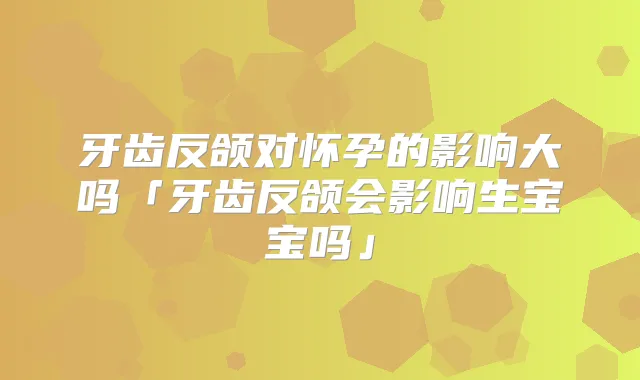牙齿反颌对怀孕的影响大吗「牙齿反颌会影响生宝宝吗」