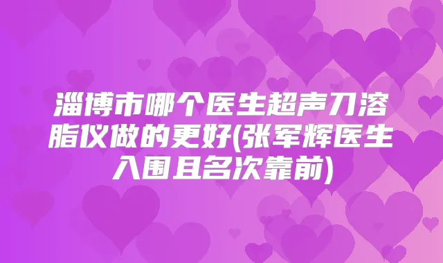 淄博市哪个医生超声刀溶脂仪做的更好(张军辉医生入围且名次靠前)
