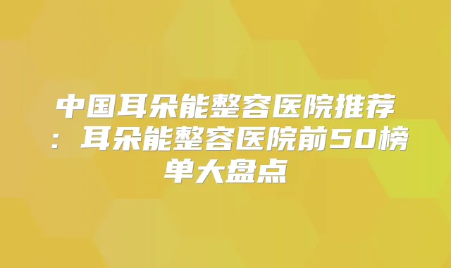 中国耳朵能整容医院推荐:耳朵能整容医院前50榜单大盘点
