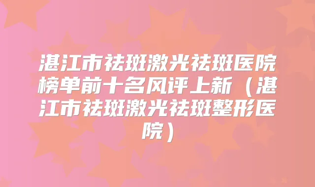 湛江市祛斑激光祛斑医院榜单前十名风评上新（湛江市祛斑激光祛斑整形医院）