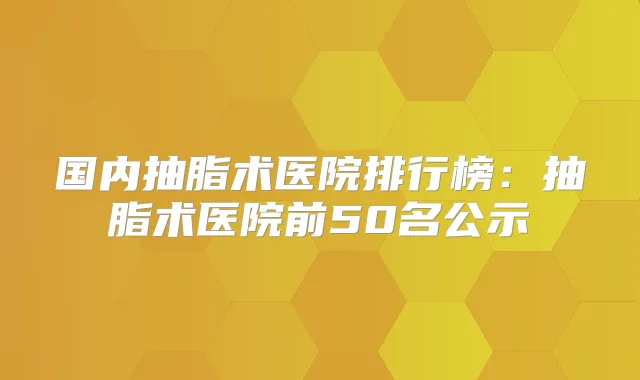 国内抽脂术医院排行榜：抽脂术医院前50名公示