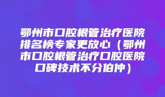 鄂州市口腔根管医院排名榜专家更放心（鄂州市口腔根管口腔医院口碑技术不分伯仲）