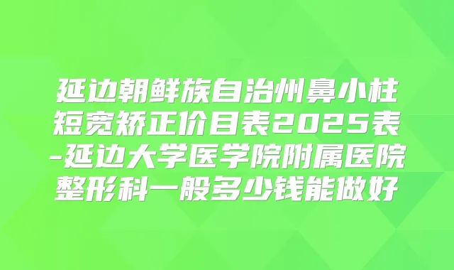 延边朝鲜族自治州鼻小柱短宽矫正价目表2025表-延边大学医学院附属医院整形科一般多少钱能做好