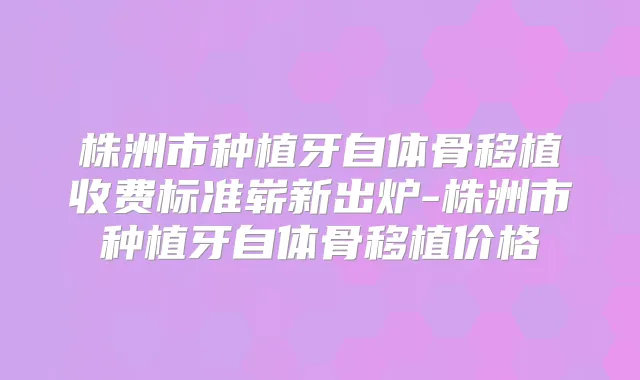 株洲市种植牙自体骨移植收费标准崭新出炉-株洲市种植牙自体骨移植价格
