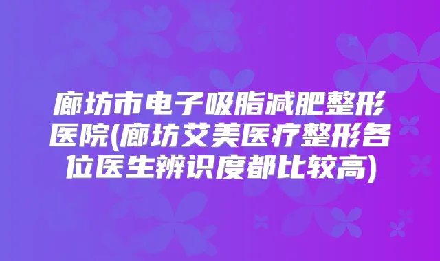 廊坊市电子吸脂减肥整形医院(廊坊艾美医疗整形各位医生辨识度都比较高)