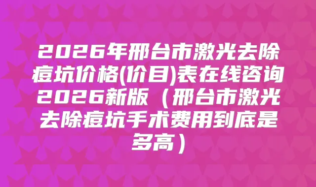 2026年邢台市激光去除痘坑价格(价目)表在线咨询2026新版（邢台市激光去除痘坑手术费用到底是多高）