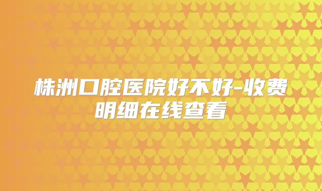 株洲口腔医院好不好-收费明细在线查看