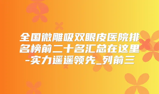全国微雕吸双眼皮医院排名榜前二十名汇总在这里-实力遥遥领先_列前三