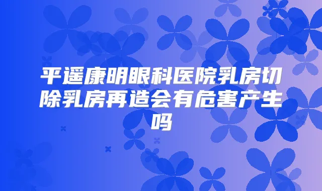 平遥康明眼科医院乳房切除乳房再造会有危害产生吗