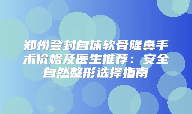 郑州登封自体软骨隆鼻手术价格及医生推荐：安全自然整形选择指南