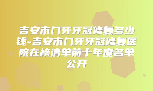 吉安市门牙牙冠修复多少钱-吉安市门牙牙冠修复医院在榜清单前十年度名单公开