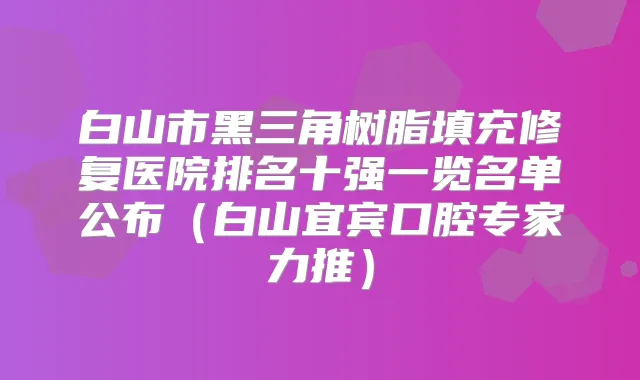 白山市黑三角树脂填充修复医院排名十强一览名单公布（白山宜宾口腔专家力推）