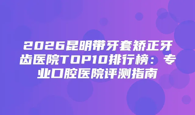 2026昆明带牙套矫正牙齿医院TOP10排行榜:专业口腔医院评测指南
