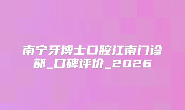 南宁牙博士口腔江南门诊部_口碑评价_2026