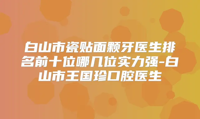 白山市瓷贴面颗牙医生排名前十位哪几位实力强-白山市王国珍口腔医生