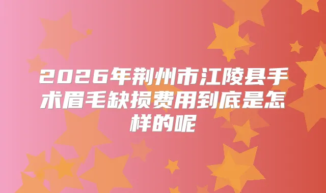 2026年荆州市江陵县手术眉毛缺损费用到底是怎样的呢