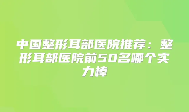 中国整形耳部医院推荐：整形耳部医院前50名哪个实力棒