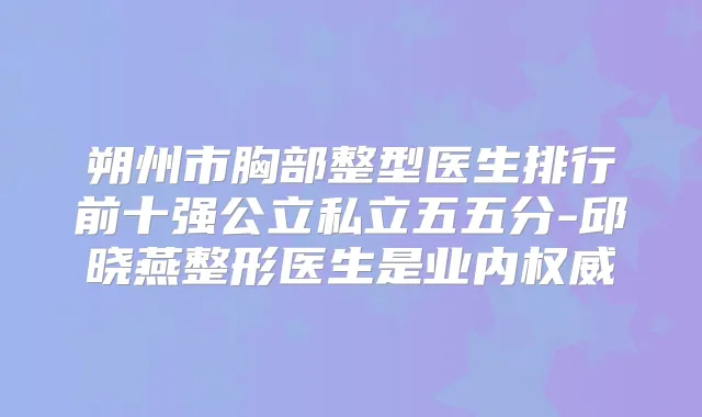 朔州市胸部整型医生排行前十强公立私立五五分-邱晓燕整形医生是业内