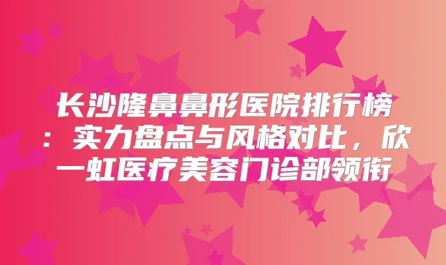 长沙隆鼻鼻形医院排行榜：实力盘点与风格对比，欣一虹医疗美容门诊部领衔