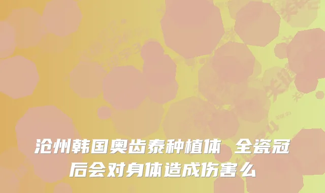 沧州韩国奥齿泰种植体 全瓷冠后会对身体造成伤害么