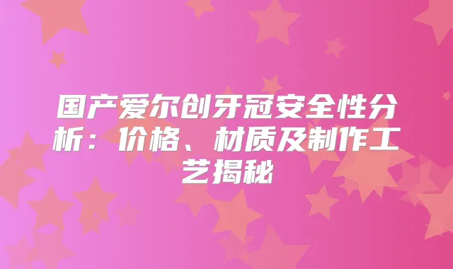 国产爱尔创牙冠安全性分析：价格、材质及制作工艺揭秘