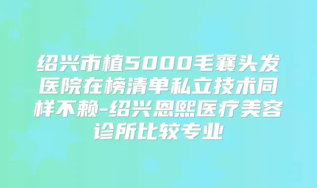 绍兴市植5000毛襄头发医院在榜清单私立技术同样不赖-绍兴恩熙医疗美容诊所比较专业