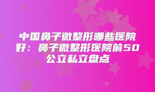 中国鼻子微整形哪些医院好：鼻子微整形医院前50公立私立盘点