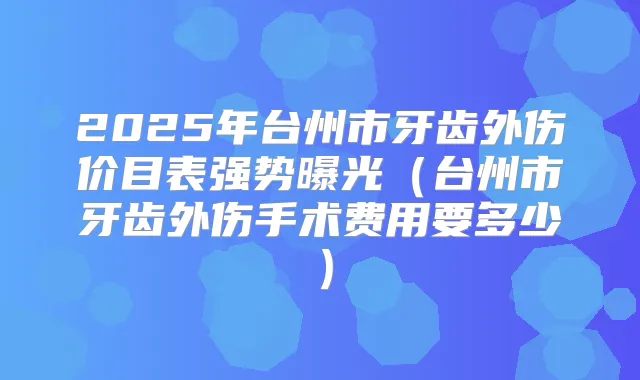 2025年台州市牙齿外伤价目表强势曝光（台州市牙齿外伤手术费用要多少）