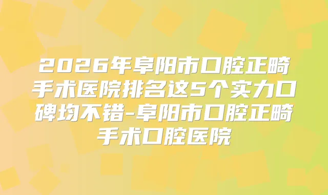 2026年阜阳市口腔正畸手术医院排名这5个实力口碑均不错-阜阳市口腔正畸手术口腔医院