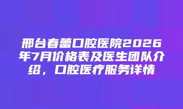邢台春蕾口腔医院2026年7月价格表及医生团队介绍，口腔医疗服务详情