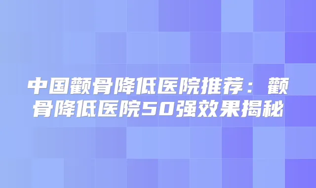 中国颧骨降低医院推荐:颧骨降低医院50果揭秘