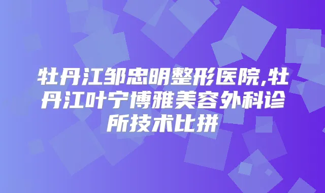 牡丹江邹忠明整形医院,牡丹江叶宁博雅美容外科诊所技术比拼