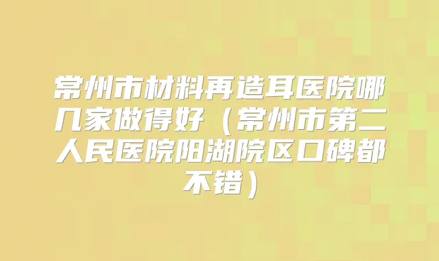 常州市材料再造耳医院哪几家做得好（常州市第二人民医院阳湖院区口碑都不错）
