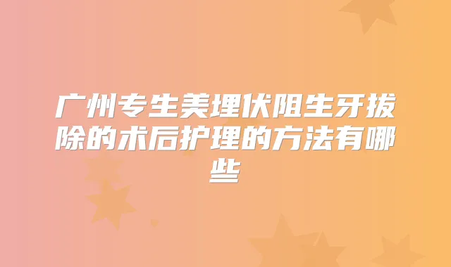 广州专生美埋伏阻生牙拔除的术后护理的方法有哪些