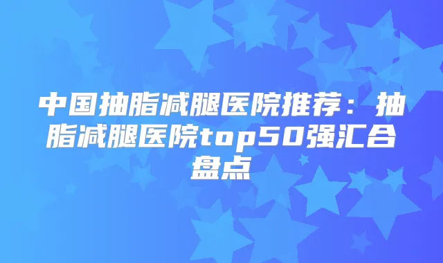 中国抽脂减腿医院推荐：抽脂减腿医院top50强汇合盘点
