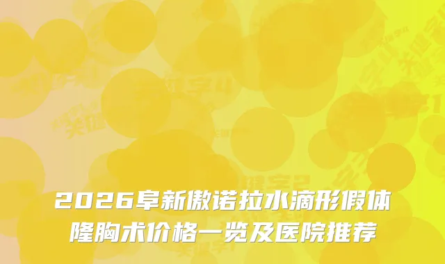 2026阜新傲诺拉水滴形假体隆胸术价格一览及医院推荐